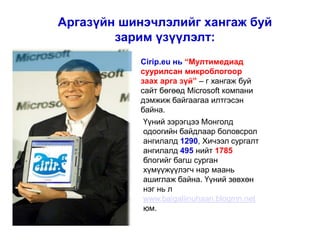 Аргазүйн шинэчлэлийг хангаж буй
        зарим үзүүлэлт:
           Cirip.eu нь “Мултимедиад
           суурилсан микроблогоор
           заах арга зүй” – г хангаж буй
           сайт бөгөөд Microsoft компани
           дэмжиж байгаагаа илтгэсэн
           байна.
            Үүний зэрэгцээ Монголд
            одоогийн байдлаар боловсрол
            ангилалд 1290, Хичээл сургалт
            ангилалд 495 нийт 1785
            блогийг багш сурган
            хүмүүжүүлэгч нар маань
            ашиглаж байна. Үүний зөвхөн
            нэг нь л
            www.baigaliinuhaan.blogmn.net
            юм.
 
