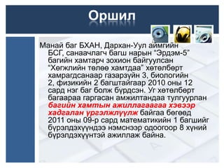 Оршил

Манай баг БХАН, Дархан-Уул аймгийн
 БСГ, санаачлагч багш нарын “Эрдэм-5”
 багийн хамтарч зохион байгуулсан
 “Хөгжлийн төлөө хамтдаа” хөтөлбөрт
 хамрагдсанаар газарзүйн 3, биологийн
 2, физикийн 2 багштайгаар 2010 оны 12
 сард нэг баг болж бүрдсэн. Уг хөтөлбөрт
 багаараа гаргасан амжилтандаа тулгуурлан
 багийн хамтын ажиллагаагаа хэвээр
 хадгалан үргэлжлүүлж байгаа бөгөөд
 2011 оны 09-р сард математикийн 1 багшийг
 бүрэлдэхүүндээ нэмснээр одоогоор 8 хүний
 бүрэлдэхүүнтэй ажиллаж байна.
 