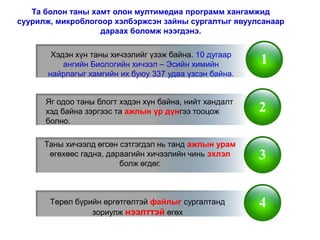 Та болон таны хамт олон мултимедиа программ хангамжид
суурилж, микроблогоор хэлбэржсэн зайны сургалтыг явуулсанаар
                   дараах боломж нээгдэнэ.

       Хэдэн хүн таны хичээлийг үзэж байна. 10 дугаар
          ангийн Биологийн хичээл – Эсийн химийн         1
      найрлагыг хамгийн их буюу 337 удаа үзсэн байна.


      Яг одоо таны блогт хэдэн хүн байна, нийт хандалт
      хэд байна зэргээс та ажлын үр дүнгээ тооцож        2
      болно.

      Таны хичээлд өгсөн сэтгэгдэл нь танд ажлын урам
       өгөхөөс гадна, дараагийн хичээлийн чинь эхлэл     3
                         болж өгдөг.



       Төрөл бүрийн өргөтгөлтэй файлыг сургалтанд        4
                 зориулж нээлттэй өгөх
 