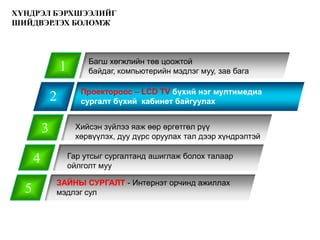 ХҮНДРЭЛ БЭРХШЭЭЛИЙГ
ШИЙДВЭРЛЭХ БОЛОМЖ



                           Багш хөгжлийн төв цоожтой
                  1        байдаг, компьютерийн мэдлэг муу, зав бага

                         Проектороос – LCD TV бүхий нэг мултимедиа
              2          сургалт бүхий кабинет байгуулах


          3            Хийсэн зүйлээ яаж өөр өргөтгөл рүү
                       хөрвүүлэх, дуу дүрс оруулах тал дээр хүндрэлтэй

      4               Гар утсыг сургалтанд ашиглаж болох талаар
                      ойлголт муу

              ЗАЙНЫ СУРГАЛТ - Интернэт орчинд ажиллах
  5           мэдлэг сул
 