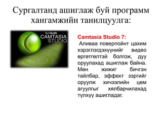 Сургалтанд ашиглаж буй программ
    хангамжийн танилцуулга:
              Camtasia Studio 7:
               Аливаа поверпойнт цахим
              хэрэглэгдэхүүнийг   видео
              өргөтгөлтэй болгож, дуу
              оруулахад ашиглаж байна.
              Мөн      жижиг     бичгэн
              тайлбар, эффект зэргийг
              оруулж хичээлийн цөм
              агуулгыг   хялбарчилахад
              түлхүү ашигладаг.
 