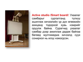 Active studio /Smart board/: Ухаалаг
самбарыг       сургалтанд     түлхүү
ашиглаж хичээлийн үр дүн өгөөжийн
ахицанд тодорхой хувь нэмрийг
оруулж байна. Сурагчид ухаалаг
самбар дээр ажиллаж дадаж байгаа
бөгөөд мултимедиа хичээлд суух
сонирхол нь илүү нэмэгдсэн.
 