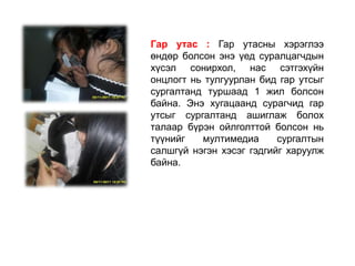 Гар утас : Гар утасны хэрэглээ
өндөр болсон энэ үед суралцагчдын
хүсэл сонирхол, нас сэтгэхүйн
онцлогт нь тулгуурлан бид гар утсыг
сургалтанд туршаад 1 жил болсон
байна. Энэ хугацаанд сурагчид гар
утсыг сургалтанд ашиглаж болох
талаар бүрэн ойлголттой болсон нь
түүнийг   мултимедиа      сургалтын
салшгүй нэгэн хэсэг гэдгийг харуулж
байна.
 