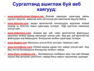Сургалтанд ашиглаж буй веб
                 хаягууд:
•   www.baigaliinuhaan.blogmn.net блогийг хариуцан сурагчдад зайны
    сургалт явуулах, зөвөлгөө өгөх чиглэлээр үйл ажиллагаа явуулж байна.
•   www.4shared.com: видео өргөтгөлтэй хичээлүүдээ хадгалаж embed
    кодоор нь блогтоо тавьж сурагчдад түгээдэг. 10gb хүртэлхи хэмжээнд
    үнэгүй сайт.
•   www.slideshare.com: Аливаа ppt, pdf, video өргөтгөлтэй файлуудыг
    хадгалаж embed кодоор үйлчилдэг үнэгүй сайт. Бид ppt, pdf өргөтгөлтэй
    файлуудаа энд байршуулж блогруугаа холбон сурагчдад түгээдэг.
•   www.blogmn.net: Монголын үнэгүй блог үүсгэдэг томоохон сайт.
•   www.funnelbrain.com: Embed кодоор цахим тест хийдэг үнэгүй сайт. Энд
    бид тестээ боловсруулж блогруугаа холболт хийдэг.
•   www.khan–academy.org : Боловсролын салбарын маш том сайт бөгөөд
    эндээс бид аргазүйн шинэчлэл, гадаад багш нарын туршлагаас судладаг.
 