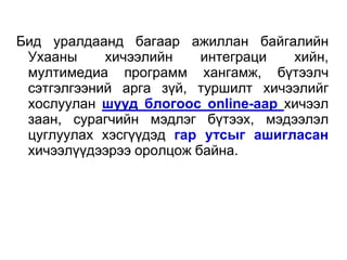 Бид уралдаанд багаар ажиллан байгалийн
 Ухааны     хичээлийн    интеграци  хийн,
 мултимедиа программ хангамж, бүтээлч
 сэтгэлгээний арга зүй, туршилт хичээлийг
 хослуулан шууд блогоос online-аар хичээл
 заан, сурагчийн мэдлэг бүтээх, мэдээлэл
 цуглуулах хэсгүүдэд гар утсыг ашигласан
 хичээлүүдээрээ оролцож байна.
 