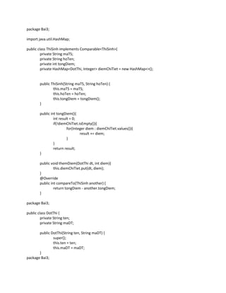 package Bai3;
import java.util.HashMap;
public class ThiSinh implements Comparable<ThiSinh>{
private String maTS;
private String hoTen;
private int tongDiem;
private HashMap<DotThi, Integer> diemChiTiet = new HashMap<>();
public ThiSinh(String maTS, String hoTen) {
this.maTS = maTS;
this.hoTen = hoTen;
this.tongDiem = tongDiem();
}
public int tongDiem(){
int result = 0;
if(!diemChiTiet.isEmpty()){
for(Integer diem : diemChiTiet.values()){
result += diem;
}
}
return result;
}
public void themDiem(DotThi dt, int diem){
this.diemChiTiet.put(dt, diem);
}
@Override
public int compareTo(ThiSinh another) {
return tongDiem - another.tongDiem;
}
package Bai3;
public class DotThi {
private String ten;
private String maDT;
public DotThi(String ten, String maDT) {
super();
this.ten = ten;
this.maDT = maDT;
}
package Bai3;
 