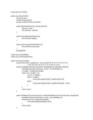 import java.util.TreeSet;
public class MasterCheft {
private int year;
private String national;
private TreeSet<ThiSinh> dsThiSinh;
public MasterCheft(int year, String national) {
this.year = year;
this.national = national;
}
public void addThiSinh(ThiSinh ts){
this.dsThiSinh.add(ts);
}
public void removeThiSinh(ThiSinh ts){
this.dsThiSinh.remove(ts);
}
package Bai4;
import java.util.HashMap;
import java.util.StringTokenizer;
public class CaesarCoding {
private final char[] mangChuCai = new char[]{'A','B','C','D','E','F','G','H','J','K',
'L','M','N','O','P','Q','R','S','T','U','V','W','X','Y','Z'};
private HashMap<Character,Character> taoBangChuCai_MaHoa(int doDich){
HashMap<Character,Character> result = new HashMap<>();
int length = mangChuCai.length;
for(int i=0; i< length; i++){
int viTri = i+doDich;
if(viTri < length){
result.put(mangChuCai[i], mangChuCai[viTri]);
}else{
result.put(mangChuCai[i], mangChuCai[length - viTri]);
}
}
return result;
}
public HashMap<Character,Character> hoaDoi(HashMap<Character,Character> bangCode){
HashMap<Character,Character> result = new HashMap<>();
for(Character key : bangCode.keySet()){
result.put(bangCode.get(key), key);
}
return result;
}
 