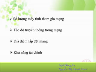  Số lượng máy tính tham gia mạng

 Tốc độ truyền thông trong mạng
 Địa điểm lắp đặt mạng
 Khả năng tài chính
NhómHồng Ân
Ngô 23:
Ngô Hồng Ân-K36.103.001
Nguyễn Thị Thanh Xuân
Nguyễn Thị Thanh Xuân-K36.103.090

 