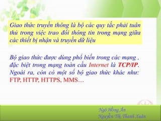 Giao thức truyền thông là bộ các quy tắc phải tuân
thủ trong việc trao đổi thông tin trong mạng giữa
các thiết bị nhận và truyền dữ liệu
Bộ giao thức được dùng phổ biến trong các mạng ,
đặc biệt trong mạng toàn cầu Internet là TCP/IP.
Ngoài ra, còn có một số bộ giao thức khác như:
FTP, HTTP, HTTPS, MMS…

NhómHồng Ân
Ngô 23:
Ngô Hồng Ân-K36.103.001
Nguyễn Thị Thanh Xuân
Nguyễn Thị Thanh Xuân-K36.103.090

 