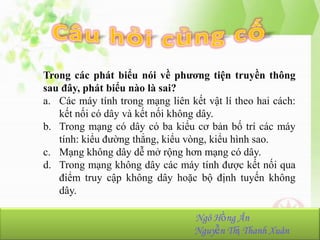 Trong các phát biểu nói về phương tiện truyền thông
sau đây, phát biểu nào là sai?
a. Các máy tính trong mạng liên kết vật lí theo hai cách:
kết nối có dây và kết nối không dây.
b. Trong mạng có dây có ba kiểu cơ bản bố trí các máy
tính: kiểu đường thẳng, kiểu vòng, kiểu hình sao.
c. Mạng không dây dễ mở rộng hơn mạng có dây.
d. Trong mạng không dây các máy tính được kết nối qua
điểm truy cập không dây hoặc bộ định tuyến không
dây.
NhómHồng Ân
Ngô 23:
Ngô Hồng Ân-K36.103.001
Nguyễn Thị Thanh Xuân
Nguyễn Thị Thanh Xuân-K36.103.090

 