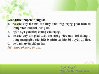 Giao thức truyền thông là:
a. bộ các quy tắc mà các máy tính trog mạng phải tuân thủ
trong việc trao đổi thông tin.
b. ngôn ngữ giao tiếp chung của mạng.
c. bộ các quy tắc phải tuân thủ trong việc trao đổi thông tin
trong mạng giữa các thiết bị nhận và thiết bị truyền dữ liệu.
d. bộ định tuyến không dây
Hãy chọn phương án sai.

NhómHồng Ân
Ngô 23:
Ngô Hồng Ân-K36.103.001
Nguyễn Thị Thanh Xuân
Nguyễn Thị Thanh Xuân-K36.103.090

 