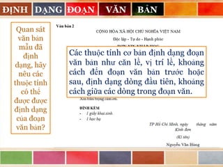 ĐỊNH DẠNG ĐOẠN
Quan sát
văn bản
mẫu đã
định
dạng, hãy
nêu các
thuộc tính
có thể
được được
định dạng
của đoạn
văn bản?

VĂN

BẢN

Các thuộc tính cơ bản định dạng đoạn
văn bản như căn lề, vị trí lề, khoảng
cách đến đoạn văn bản trước hoặc
sau, định dạng dòng đầu tiên, khoảng
cách giữa các dòng trong đoạn văn.

 