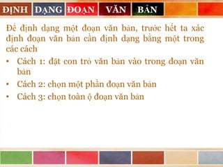 ĐỊNH DẠNG ĐOẠN

VĂN

BẢN

Để định dạng một đoạn văn bản, trước hết ta xác
định đoạn văn bản cần định dạng bằng một trong
các cách
• Cách 1: đặt con trỏ văn bản vào trong đoạn văn
bản
• Cách 2: chọn một phần đoạn văn bản
• Cách 3: chọn toàn ộ đoạn văn bản

 