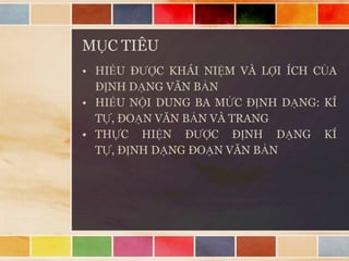 MỤC TIÊU
• HIỂU ĐƯỢC KHÁI NIỆM VÀ LỢI ÍCH CỦA
ĐỊNH DẠNG VĂN BẢN
• HIỂU NỘI DUNG BA MỨC ĐỊNH DẠNG: KÍ
TỰ, ĐOẠN VĂN BẢN VÀ TRANG
• THỰC HIỆN ĐƯỢC ĐỊNH DẠNG KÍ
TỰ, ĐỊNH DẠNG ĐOẠN VĂN BẢN

 