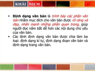 KHÁI NIỆM
 Định dạng văn bản là trình bày các phần văn
bản nhằm mục đích cho văn bản được rõ ràng và
đẹp, nhấn mạnh những phần quan trọng, giúp
người đọc nắm bắt dễ hơn các nội dung chủ yếu
của văn bản.
 Các lệnh định dạng văn bản được chia làm ba
loại: định dạng kí tự, định dạng đoạn văn bản và
định dạng trang văn bản.

 