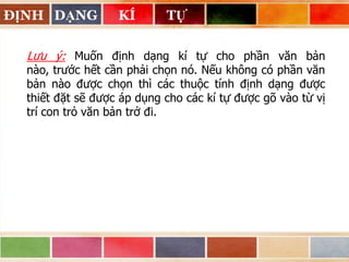 ĐỊNH DẠNG

KÍ

TỰ

Lưu ý: Muốn định dạng kí tự cho phần văn bản
nào, trước hết cần phải chọn nó. Nếu không có phần văn
bản nào được chọn thì các thuộc tính định dạng được
thiết đặt sẽ được áp dụng cho các kí tự được gõ vào từ vị
trí con trỏ văn bản trở đi.

 