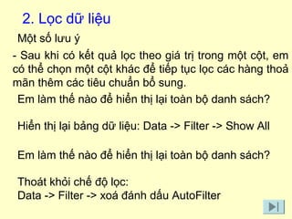 2. Lọc dữ liệu 
Một số lưu ý 
- Sau khi có kết quả lọc theo giá trị trong một cột, em 
có thể chọn một cột khác để tiếp tục lọc các hàng thoả 
mãn thêm các tiêu chuẩn bổ sung. 
Em làm thế nào để hiển thị lại toàn bộ danh sách? 
Hiển thị lại bảng dữ liệu: Data -> Filter -> Show All 
Em làm thế nào để hiển thị lại toàn bộ danh sách? 
Thoát khỏi chế độ lọc: 
Data -> Filter -> xoá đánh dấu AutoFilter 
 