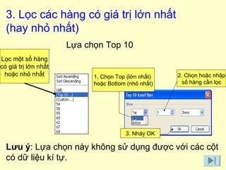 3. Lọc các hàng có giá trị lớn nhất 
(hay nhỏ nhất) 
1. Chọn Top (lớn nhất) 
hoặc Bottom (nhỏ nhất) 
3. Nháy OK 
2. Chọn hoặc nhập 
số hàng cần lọc 
Lọc một số hàng 
có giá trị lớn nhất 
hoặc nhỏ nhất 
Lựa chọn Top 10 
Lưu ý: Lựa chọn này không sử dụng được với các cột 
có dữ liệu kí tự. 
 