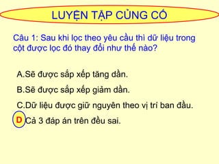 LUYỆN TẬP CỦNG CỐ 
Câu 1: Sau khi lọc theo yêu cầu thì dữ liệu trong 
cột được lọc đó thay đổi như thế nào? 
A.Sẽ được sắp xếp tăng dần. 
B.Sẽ được sắp xếp giảm dần. 
C.Dữ liệu được giữ nguyên theo vị trí ban đầu. 
DD.Cả 3 đáp án trên đều sai. 
 