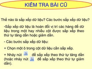 KIỂM TRA BÀI CŨ 
Thế nào là sắp xếp dữ liệu? Các bước sắp xếp dữ liệu? 
-Sắp xếp dữ liệu là hoán đổi vị trí các hàng để dữ 
liệu trong một hay nhiều cột được sắp xếp theo 
thứ tự tăng dần hoặc giảm dần. 
- Các bước sắp xếp dữ liệu: 
+ Chọn một ô trong cột dữ liệu cần sắp xếp. 
+ Nháy nút để sắp xếp theo thứ tự tăng dần 
(hoặc nháy nút để sắp xếp theo thứ tự giảm 
dần). 
 