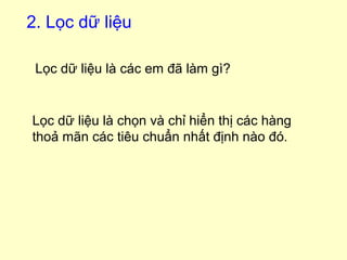 2. Lọc dữ liệu 
Lọc dữ liệu là các em đã làm gì? 
Lọc dữ liệu là chọn và chỉ hiển thị các hàng 
thoả mãn các tiêu chuẩn nhất định nào đó. 
 