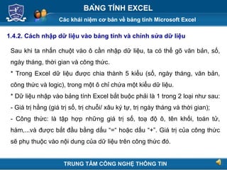 Các khái niệm cơ bản về bảng tính Microsoft Excel
Next
BẢNG TÍNH EXCEL
1.4.2. Cách nhập dữ liệu vào bảng tính và chỉnh sửa dữ liệu
Sau khi ta nhấn chuột vào ô cần nhập dữ liệu, ta có thể gõ văn bản, số,
ngày tháng, thời gian và công thức.
* Trong Excel dữ liệu được chia thành 5 kiểu (số, ngày tháng, văn bản,
công thức và logic), trong một ô chỉ chứa một kiểu dữ liệu.
* Dữ liệu nhập vào bảng tính Excel bắt buộc phải là 1 trong 2 loại như sau:
- Giá trị hằng (giá trị số, trị chuỗi/ xâu ký tự, trị ngày tháng và thời gian);
- Công thức: là tập hợp những giá trị số, toạ độ ô, tên khối, toán tử,
hàm,...và được bắt đầu bằng dấu “=“ hoặc dấu “+”. Giá trị của công thức
sẽ phụ thuộc vào nội dung của dữ liệu trên công thức đó.
TRUNG TÂM CÔNG NGHỆ THÔNG TIN
 