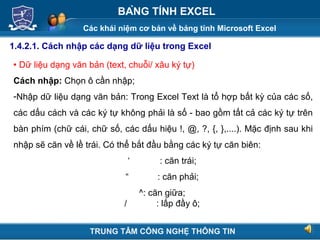Các khái niệm cơ bản về bảng tính Microsoft Excel
Next
BẢNG TÍNH EXCEL
1.4.2.1. Cách nhập các dạng dữ liệu trong Excel
 Dữ liệu dạng văn bản (text, chuỗi/ xâu ký tự)
Cách nhập: Chọn ô cần nhập;
-Nhập dữ liệu dạng văn bản: Trong Excel Text là tổ hợp bất kỳ của các số,
các dấu cách và các ký tự không phải là số - bao gồm tất cả các ký tự trên
bàn phím (chữ cái, chữ số, các dấu hiệu !, @, ?, {, },....). Mặc định sau khi
nhập sẽ căn về lề trái. Có thể bắt đầu bằng các ký tự căn biên:
‘ : căn trái;
“ : căn phải;
^: căn giữa;
/ : lấp đầy ô;
TRUNG TÂM CÔNG NGHỆ THÔNG TIN
 