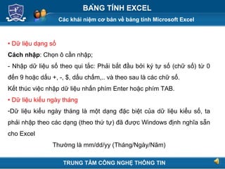 Các khái niệm cơ bản về bảng tính Microsoft Excel
Next
BẢNG TÍNH EXCEL
 Dữ liệu dạng số
Cách nhập: Chọn ô cần nhập;
- Nhập dữ liệu số theo qui tắc: Phải bắt đầu bởi ký tự số (chữ số) từ 0
đến 9 hoặc dấu +, -, $, dấu chấm,.. và theo sau là các chữ số.
Kết thúc việc nhập dữ liệu nhấn phím Enter hoặc phím TAB.
 Dữ liệu kiểu ngày tháng
-Dữ liệu kiểu ngày tháng là một dạng đặc biệt của dữ liệu kiểu số, ta
phải nhập theo các dạng (theo thứ tự) đã được Windows định nghĩa sẵn
cho Excel
Thường là mm/dd/yy (Tháng/Ngày/Năm)
TRUNG TÂM CÔNG NGHỆ THÔNG TIN
 