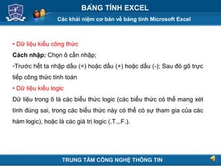 Các khái niệm cơ bản về bảng tính Microsoft Excel
Next
BẢNG TÍNH EXCEL
 Dữ liệu kiểu công thức
Cách nhập: Chọn ô cần nhập;
-Trước hết ta nhập dấu (=) hoặc dấu (+) hoặc dấu (-); Sau đó gõ trực
tiếp công thức tính toán
 Dữ liệu kiểu logic
Dữ liệu trong ô là các biểu thức logic (các biểu thức có thể mang xét
tính đúng sai, trong các biểu thức này có thể có sự tham gia của các
hàm logic), hoặc là các giá trị logic (.T.,.F.).
TRUNG TÂM CÔNG NGHỆ THÔNG TIN
 