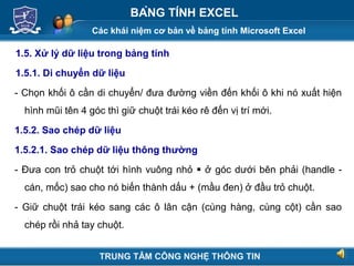 Các khái niệm cơ bản về bảng tính Microsoft Excel
Next
BẢNG TÍNH EXCEL
1.5. Xử lý dữ liệu trong bảng tính
1.5.1. Di chuyển dữ liệu
- Chọn khối ô cần di chuyển/ đưa đường viền đến khối ô khi nó xuất hiện
hình mũi tên 4 góc thì giữ chuột trái kéo rê đến vị trí mới.
1.5.2. Sao chép dữ liệu
1.5.2.1. Sao chép dữ liệu thông thường
- Đưa con trỏ chuột tới hình vuông nhỏ  ở góc dưới bên phải (handle -
cán, mốc) sao cho nó biến thành dấu + (mầu đen) ở đầu trỏ chuột.
- Giữ chuột trái kéo sang các ô lân cận (cùng hàng, cùng cột) cần sao
chép rồi nhả tay chuột.
TRUNG TÂM CÔNG NGHỆ THÔNG TIN
 