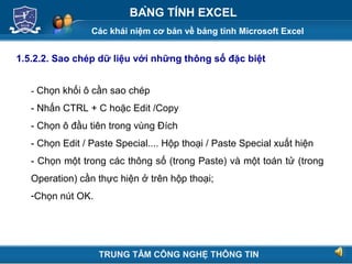 Các khái niệm cơ bản về bảng tính Microsoft Excel
Next
BẢNG TÍNH EXCEL
1.5.2.2. Sao chép dữ liệu với những thông số đặc biệt
- Chọn khối ô cần sao chép
- Nhấn CTRL + C hoặc Edit /Copy
- Chọn ô đầu tiên trong vùng Đích
- Chọn Edit / Paste Special.... Hộp thoại / Paste Special xuất hiện
- Chọn một trong các thông số (trong Paste) và một toán tử (trong
Operation) cần thực hiện ở trên hộp thoại;
-Chọn nút OK.
TRUNG TÂM CÔNG NGHỆ THÔNG TIN
 