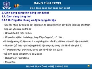 Định dạng bảng tính bảng tính Excel
Next
BẢNG TÍNH EXCEL
2. Định dạng bảng tính bảng tính Excel
2.1. Định dạng bảng tính
2.1.1 Hướng dẫn chung về định dạng dữ liệu
- Sau khi nhập dữ liệu cơ sở, tính toán, ta còn phải trình bày bảng tính sao cho thích
hợp với yêu cầu, cụ thể là:
+ Chọn kiểu thể hiện dữ liệu
+ Chọn đơn vị tính thích hợp, thay đổi phông chữ, cỡ chữ...
- Khi nhập xong dữ liệu vào ô trong bảng tính nếu Excel thừa nhận dữ liệu ở ô đó là:
+ Number (số theo nghĩa rộng) thì dữ liệu được tự động căn lề về bên phải ô.
+ Text (xâu ký tự, chữ) và tự động căn lề về bên trái của ô.
- Để định dạng bảng tính, ta có 2 cách
+ Dùng thanh Formatting
+ Menu Bar.
TRUNG TÂM CÔNG NGHỆ THÔNG TIN
 