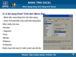 Định dạng bảng tính bảng tính Excel
Next
BẢNG TÍNH EXCEL
2.1.2 Sử dụng thanh Trình đơn (Menu Bar)
- Đánh dấu vùng bảng tính cần định dạng.
- Chọn Format/Cells máy xuất hiện bảng lệnh:
Gồm nhiều thẻ như:
•Number
• Aligment
•Font,
•Border
•Patterns
•Protection
Muốn chọn thẻ nào thì nhấn chuột vào thẻ đó.
TRUNG TÂM CÔNG NGHỆ THÔNG TIN
 