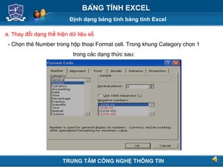 Định dạng bảng tính bảng tính Excel
Next
BẢNG TÍNH EXCEL
a. Thay đổi dạng thể hiện dữ liệu số
- Chọn thẻ Number trong hộp thoại Format cell. Trong khung Category chọn 1
trong các dạng thức sau:
TRUNG TÂM CÔNG NGHỆ THÔNG TIN
 