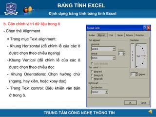 Định dạng bảng tính bảng tính Excel
Next
BẢNG TÍNH EXCEL
b. Căn chỉnh vị trí dữ liệu trong ô
- Chọn thẻ Alignment
 Trong mục Text alignment:
- Khung Horizontal (để chỉnh lề của các ô
được chọn theo chiều ngang)
- Khung Vertical (để chỉnh lề của các ô
được chọn theo chiều dọc
- Khung Orientations: Chọn hướng chữ
(ngang, hay xiên, hoặc xoay dọc)
- Trong Text control: Điều khiển văn bản
ở trong ô.
TRUNG TÂM CÔNG NGHỆ THÔNG TIN
 