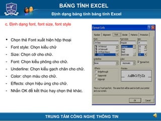 Định dạng bảng tính bảng tính Excel
Next
BẢNG TÍNH EXCEL
c. Định dạng font, font size, font style
 Chọn thẻ Font xuất hiện hộp thoại
- Font style: Chọn kiểu chữ
- Size: Chọn cỡ cho chữ.
- Font: Chọn kiểu phông cho chữ.
- Underline: Chọn kiểu gạch chân cho chữ.
- Color: chọn màu cho chữ.
- Effects: chọn hiệu ứng cho chữ.
- Nhấn OK để kết thúc hay chọn thẻ khác.
TRUNG TÂM CÔNG NGHỆ THÔNG TIN
 
