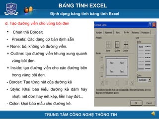 Định dạng bảng tính bảng tính Excel
Next
BẢNG TÍNH EXCEL
d. Tạo đường viền cho vùng bôi đen
 Chọn thẻ Border;
- Presets: Các dạng cơ bản định sẵn
+ None: bỏ, không vẽ đường viền.
+ Outline: tạo đường viền khung xung quanh
vùng bôi đen.
+ Inside: tạo đường viền cho các đường bên
trong vùng bôi đen.
- Border: Tạo từng nết của đường kẻ
- Style: Khai báo kiểu đường kẻ đậm hay
nhạt, nét đơn hay nét kép, liền hay đứt...
- Color: khai báo mầu cho đường kẻ.
TRUNG TÂM CÔNG NGHỆ THÔNG TIN
 