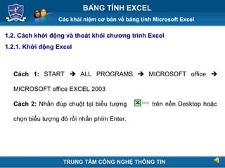 Các khái niệm cơ bản về bảng tính Microsoft Excel
Next
BẢNG TÍNH EXCEL
1.2. Cách khởi động và thoát khỏi chương trình Excel
1.2.1. Khởi động Excel
Cách 1: START  ALL PROGRAMS  MICROSOFT office 
MICROSOFT office EXCEL 2003
Cách 2: Nhấn đúp chuột tại biểu tượng trên nền Desktop hoặc
chọn biểu tượng đó rồi nhấn phím Enter.
TRUNG TÂM CÔNG NGHỆ THÔNG TIN
 