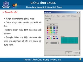 Định dạng bảng tính bảng tính Excel
Next
BẢNG TÍNH EXCEL
e. Tạo mẫu nền
 Chọn thẻ Patterns gồm 2 mục:
- Color: Chọn màu tô nền cho khối bôi
đen.
-Pattern: Chọn mẫu đánh nền cho khối
bôi đen.
- Sample: Minh hoạ hiệu quả của việc
chọn lựa các tham số trên cho người sử
dụng xem.
TRUNG TÂM CÔNG NGHỆ THÔNG TIN
 