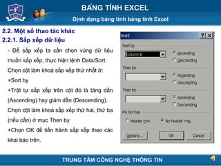 Định dạng bảng tính bảng tính Excel
Next
BẢNG TÍNH EXCEL
2.2. Một số thao tác khác
2.2.1. Sắp xếp dữ liệu
- Để sắp xếp ta cần chọn vùng dữ liệu
muốn sắp xếp, thực hiện lệnh Data/Sort:
Chọn cột làm khoá sắp xếp thứ nhất ở:
+Sort by
+Trật tự sắp xếp trên cột đó là tăng dần
(Ascending) hay giảm dần (Descending).
Chọn cột làm khoá sắp xếp thứ hai, thứ ba
(nếu cần) ở mục Then by
+Chọn OK để tiến hành sắp xếp theo các
khai báo trên.
TRUNG TÂM CÔNG NGHỆ THÔNG TIN
 