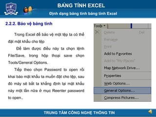 Định dạng bảng tính bảng tính Excel
Next
BẢNG TÍNH EXCEL
2.2.2. Bảo vệ bảng tính
Trong Excel để bảo vệ một tệp ta có thể
đặt mật khẩu cho tệp
Để làm được điều này ta chọn lệnh
File/Save, trong hộp thoại save chọn
Tools/General Options.
Tiếp theo chọn Password to open rồi
khai báo mật khẩu ta muốn đặt cho tệp, sau
đó máy sẽ bắt ta khẳng định lại mật khẩu
này một lần nữa ở mục Reenter password
to open..
TRUNG TÂM CÔNG NGHỆ THÔNG TIN
 