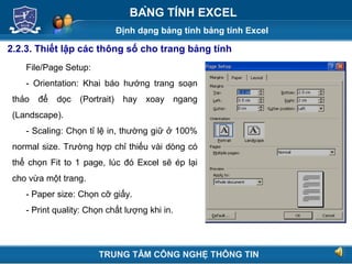 Định dạng bảng tính bảng tính Excel
Next
BẢNG TÍNH EXCEL
2.2.3. Thiết lập các thông số cho trang bảng tính
File/Page Setup:
- Orientation: Khai báo hướng trang soạn
thảo để dọc (Portrait) hay xoay ngang
(Landscape).
- Scaling: Chọn tỉ lệ in, thường giữ ở 100%
normal size. Trường hợp chỉ thiếu vài dòng có
thể chọn Fit to 1 page, lúc đó Excel sẽ ép lại
cho vừa một trang.
- Paper size: Chọn cỡ giấy.
- Print quality: Chọn chất lượng khi in.
TRUNG TÂM CÔNG NGHỆ THÔNG TIN
 