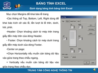 Định dạng bảng tính bảng tính Excel
Next
BẢNG TÍNH EXCEL
Mục chọn Margins để khai báo lề trang
-Các thông số Top, Bottom, Left, Right dùng để
khai báo kích cỡ các lề, lần lượt là lề trên, dưới,
trái, phải.
-Header: Chọn khoảng cách từ mép trên trang
giấy đến mép trên của dòng Header.
- Footer: Chọn khoảng cách từ mép dưới trang
giấy đến mép dưới của dòng Footer.
-Center on page:
+Chọn Horizontally nếu muốn căn bảng dữ liệu
vào giữa trang theo chiều ngang.
+ Vertically nếu muốn căn bảng dữ liệu vào
giữa trang theo chiều dọc.
TRUNG TÂM CÔNG NGHỆ THÔNG TIN
 