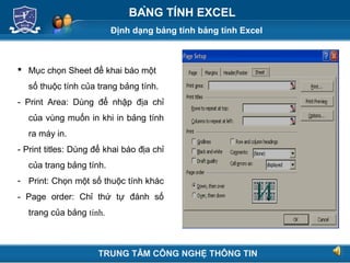 Định dạng bảng tính bảng tính Excel
Next
BẢNG TÍNH EXCEL
 Mục chọn Sheet để khai báo một
số thuộc tính của trang bảng tính.
- Print Area: Dùng để nhập địa chỉ
của vùng muốn in khi in bảng tính
ra máy in.
- Print titles: Dùng để khai báo địa chỉ
của trang bảng tính.
- Print: Chọn một số thuộc tính khác
- Page order: Chỉ thứ tự đánh số
trang của bảng tính.
TRUNG TÂM CÔNG NGHỆ THÔNG TIN
 