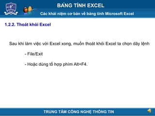 Các khái niệm cơ bản về bảng tính Microsoft Excel
Next
BẢNG TÍNH EXCEL
1.2.2. Thoát khỏi Excel
Sau khi làm việc với Excel xong, muốn thoát khỏi Excel ta chọn dãy lệnh
- File/Exit
- Hoặc dùng tổ hợp phím Alt+F4.
TRUNG TÂM CÔNG NGHỆ THÔNG TIN
 