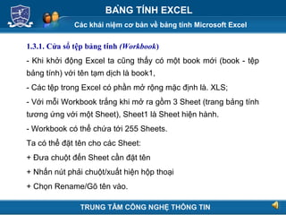 Các khái niệm cơ bản về bảng tính Microsoft Excel
Next
BẢNG TÍNH EXCEL
1.3.1. Cửa sổ tệp bảng tính (Workbook)
- Khi khởi động Excel ta cũng thấy có một book mới (book - tệp
bảng tính) với tên tạm dịch là book1,
- Các tệp trong Excel có phần mở rộng mặc định là. XLS;
- Với mỗi Workbook trắng khi mở ra gồm 3 Sheet (trang bảng tính
tương ứng với một Sheet), Sheet1 là Sheet hiện hành.
- Workbook có thể chứa tới 255 Sheets.
Ta có thể đặt tên cho các Sheet:
+ Đưa chuột đến Sheet cần đặt tên
+ Nhấn nút phải chuột/xuất hiện hộp thoại
+ Chọn Rename/Gõ tên vào.
TRUNG TÂM CÔNG NGHỆ THÔNG TIN
 