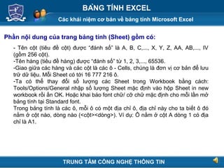 Các khái niệm cơ bản về bảng tính Microsoft Excel
Next
BẢNG TÍNH EXCEL
Phần nội dung của trang bảng tính (Sheet) gồm có:
- Tên cột (tiêu đề cột) được “đánh số” là A, B, C,..., X, Y, Z, AA, AB,..., IV
(gồm 256 cột).
-Tên hàng (tiêu đề hàng) được “đánh số” từ 1, 2, 3,..., 65536.
-Giao giữa các hàng và các cột là các ô - Cells, chúng là đơn vị cơ bản để lưu
trữ dữ liệu. Mỗi Sheet có tới 16 777 216 ô.
-Ta có thể thay đổi số lượng các Sheet trong Workbook bằng cách:
Tools/Options/General nhập số lượng Sheet mặc định vào hộp Sheet in new
workbook rồi ấn OK. Hoặc khai báo font chữ/ cỡ chữ mặc định cho mỗi lần mở
bảng tính tại Standard font.
Trong bảng tính là các ô, mỗi ô có một địa chỉ ô, địa chỉ này cho ta biết ô đó
nằm ở cột nào, dòng nào (<cột><dòng>). Ví dụ: Ô nằm ở cột A dòng 1 có địa
chỉ là A1.
TRUNG TÂM CÔNG NGHỆ THÔNG TIN
 