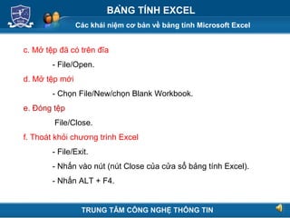 Các khái niệm cơ bản về bảng tính Microsoft Excel
Next
BẢNG TÍNH EXCEL
c. Mở tệp đã có trên đĩa
- File/Open.
d. Mở tệp mới
- Chọn File/New/chọn Blank Workbook.
e. Đóng tệp
File/Close.
f. Thoát khỏi chương trình Excel
- File/Exit.
- Nhấn vào nút (nút Close của cửa sổ bảng tính Excel).
- Nhấn ALT + F4.
TRUNG TÂM CÔNG NGHỆ THÔNG TIN
 