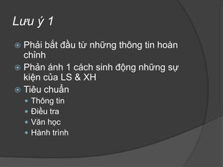 YêucầuchungPhải bắt đầu từ một thông tin hoàn chỉnhCác chi tiết phải được kiểm chứng, đảm bảo độ chính xácCác thông tin phải đầy đủ, trung thực, khách quanCác thông tin phải đa chiềuPhải chú ý đến mối liên hệ giữa các luồng thông tin (tính hệ thống và sự hợp lý)Phải có quan điểm riêng của người viết