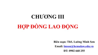 CHƯƠNG III
HỢP ĐỒNG LAO ĐỘNG
Biên soạn: ThS. Lường Minh Sơn
Email: lmson@hcmulaw.edu.vn
ĐT: 0902 668 255
 
